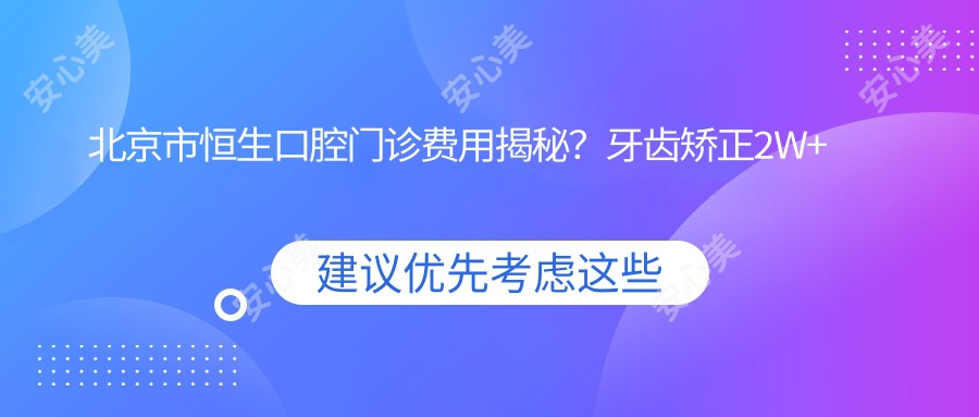 北京市恒生口腔门诊费用揭秘?牙齿矫正2W+ 烤瓷牙5K+ 种植牙1W5+