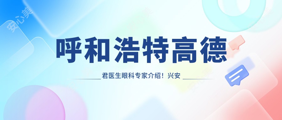 呼和浩特高德君医生眼科医生介绍!兴安盟人民医院执业详情及价格参考!