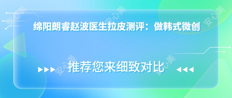 绵阳朗睿赵波医生拉皮测评:做韩系微创面部精细整形自然无痕,恢复较快口碑好