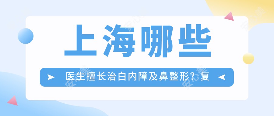 上海哪些医生擅长治白内障及鼻整形?复旦罗怡与华美叶丽萍上榜