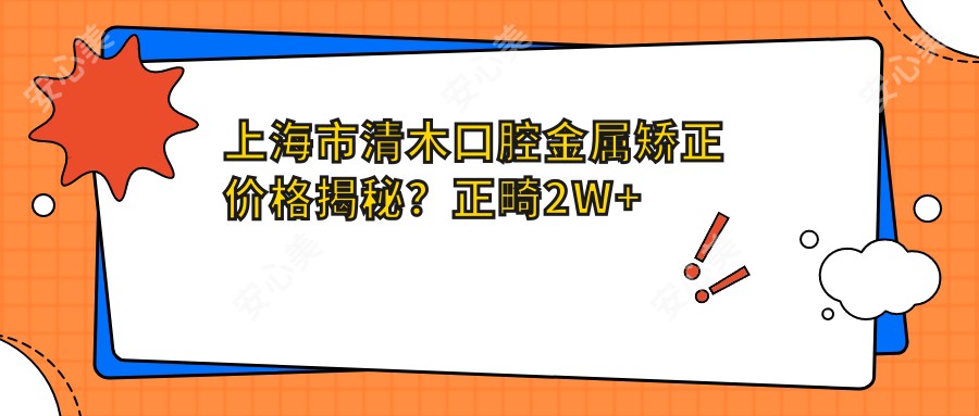 上海市清木口腔金属矫正价格揭秘?正畸2W+ 牙齿美白5K+ 种植牙1.5W+