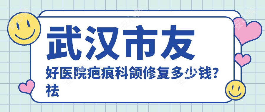 武汉市友好医院疤痕科颌修复多少钱?祛疤/疤痕增生治疗5K+ 激光祛痣2K+