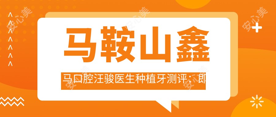 马鞍山鑫马口腔汪骏医生种植牙测评:即刻种植稳固耐用,隐形矫正美观舒适