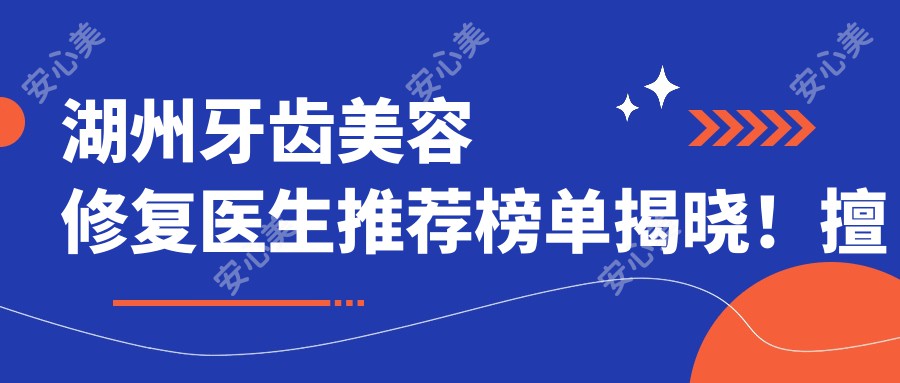 湖州牙齿美容修复医生推荐榜单揭晓!擅长根管治疗、牙齿美容,详细信息一网打尽!