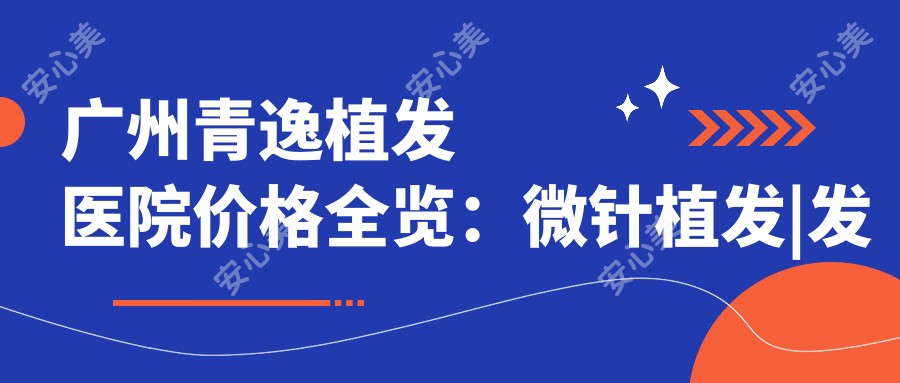 广州青逸植发医院价格全览:微针植发|发际线调整|FUE技术|眼部美化|头顶加密植|疤痕修复费用详析
