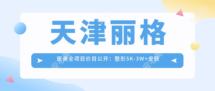 天津丽格医美全项目价目公开:整形5K-3W+皮肤管理999+性价比优选
