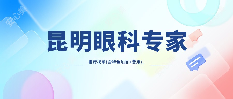 昆明眼科医生推荐榜单(含特色项目+费用)_近视防控白内障手术必备