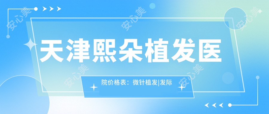 天津熙朵植发医院价格表:微针植发|发际线调整|FUE|疤痕修复|生长因子疗法|无痕植发全包含