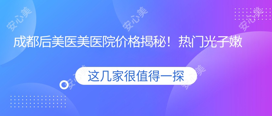 成都后美医美医院价格揭秘!热门光子嫩肤与项目费用大公开