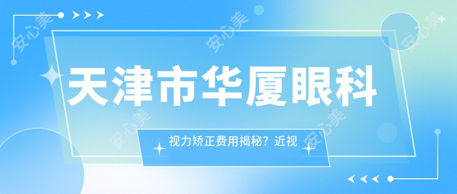 天津市华厦眼科视力矫正费用揭秘?近视激光约1W+/白内障手术2W+/ICL晶体植入3W+