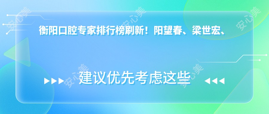 衡阳口腔医生排行榜刷新!阳望春、梁世宏、袁佳妮精擅口腔种植受推崇!