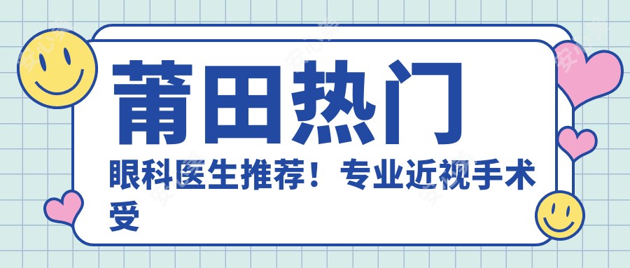 莆田热门眼科医生推荐!近视手术受好评,医生榜单新鲜出炉!