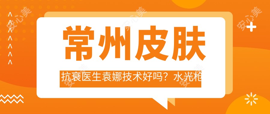 常州皮肤抗衰医生袁娜技术好吗?水光枪除皱疗效自然!附医院预约方式