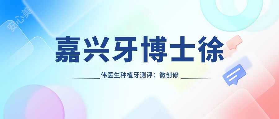 嘉兴牙博士徐伟医生种植牙测评:微创修复技术好,全口种植恢复较快口碑佳