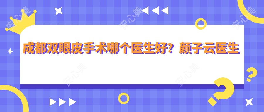 成都双眼皮手术哪个医生好?颜子云医生精细塑形,疗效自然!附实例及医院预约方式