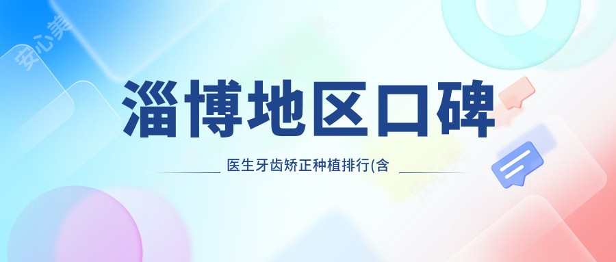 淄博地区口碑医生牙齿矫正种植排行(含特色项目+医院)_口腔美容优选