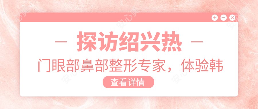 探访绍兴热门眼部鼻部整形医生,体验韩系微雕与自然美肤