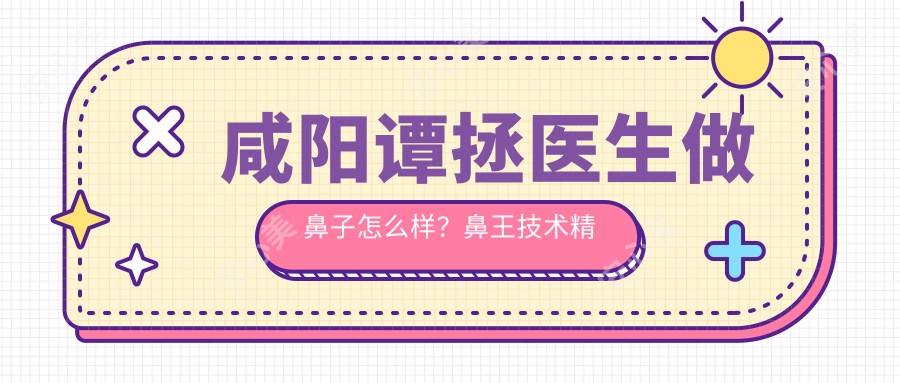 咸阳谭拯医生做鼻子怎么样?鼻部有名医生技术精细,修复赴韩失败实例!附医生介绍及医院预约方式