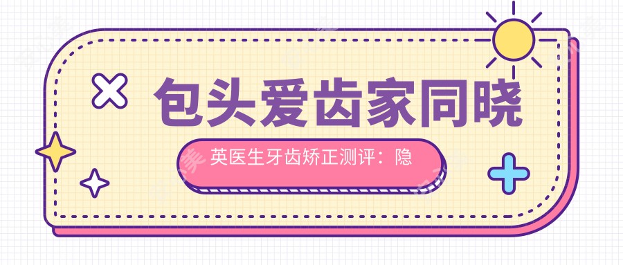 包头爱齿家同晓英医生牙齿矫正测评:隐适美认证医师操作稳准,隐形矫治疗效自然舒适