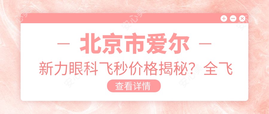 北京市爱尔新力眼科飞秒价格揭秘?全飞秒近视矫正约1W+ 半飞秒优惠价近1W 晶体植入术约3W起