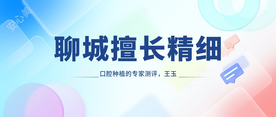 聊城擅长精细口腔种植的医生测评,王玉法唐慧等口碑优良