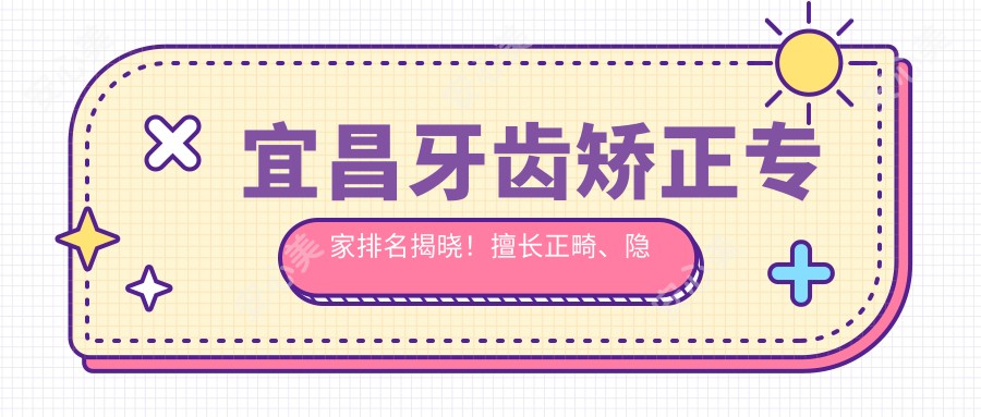 宜昌牙齿矫正医生排名揭晓！擅长正畸、隐形矫正，医生信息及地址全公开！