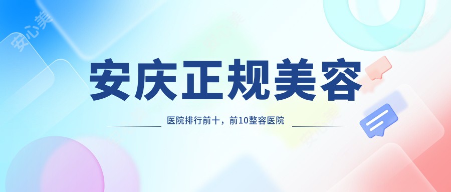 安庆正规美容医院排行前十，前10整容医院口碑不错还有性价比