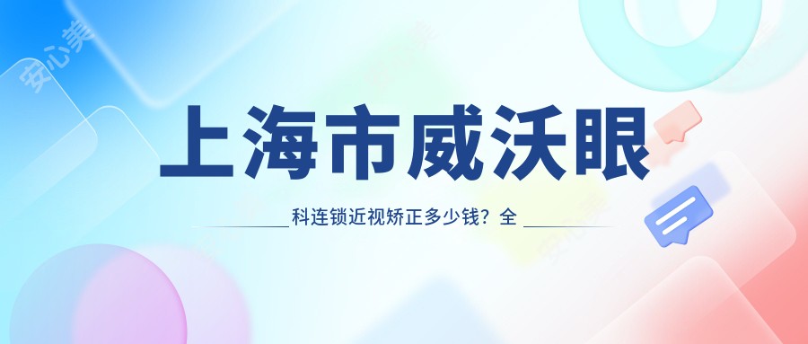上海市威沃眼科连锁近视矫正多少钱?全飞秒近视手术亲民价+ICL晶体植入高端选+激光矫正优惠中