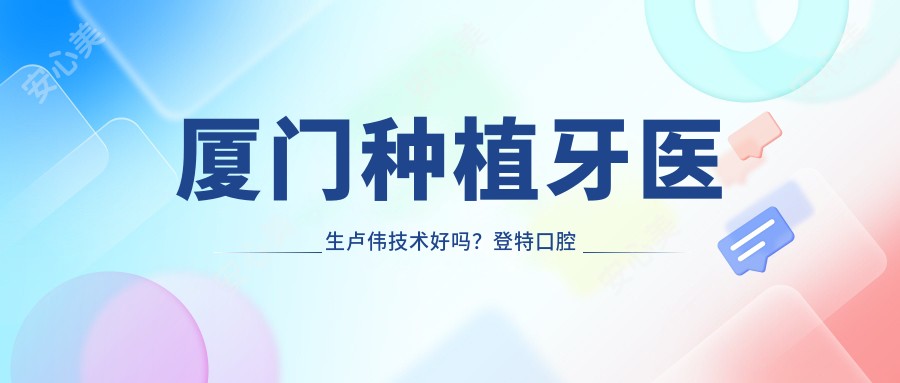 厦门种植牙医生卢伟技术好吗?登特口腔院长30年经验,即拔即种恢复较快!附预约方式