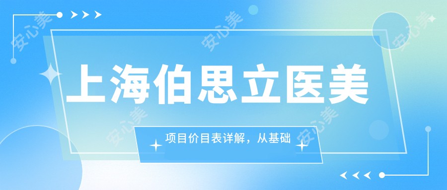 上海伯思立医美项目价目表详解,从基础到高端多面覆盖,费用29800元起