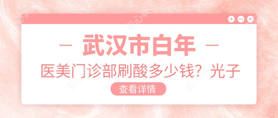 武汉市白年医美门诊部刷酸多少钱?光子嫩肤2K+ 1.5K+ 热玛吉3K+