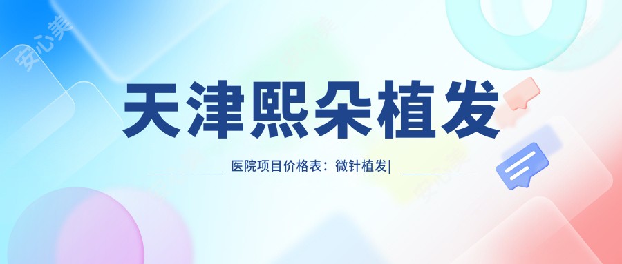 天津熙朵植发医院项目价格表:微针植发|发际线调整|FUE|疤痕修复+多面公开