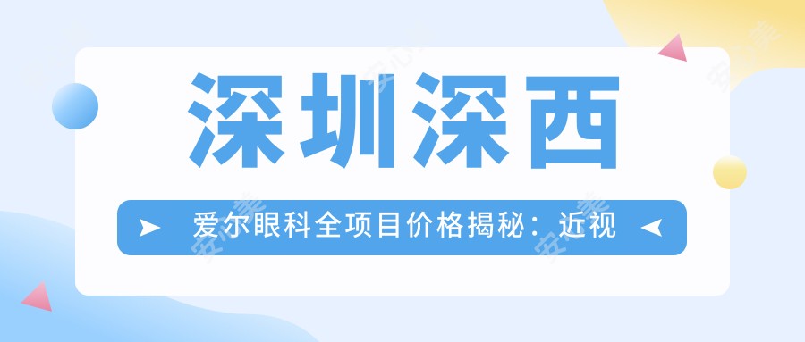 深圳深西爱尔眼科全项目价格揭秘:近视激光、白内障手术性价比如何?