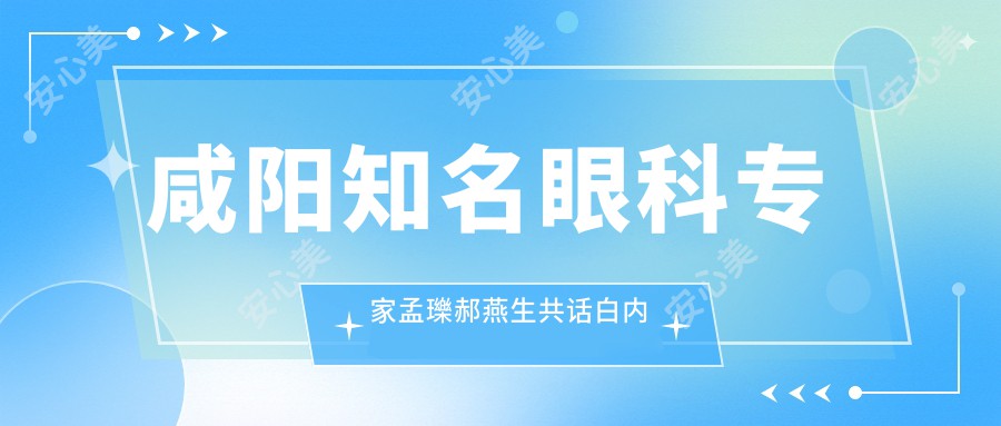 咸阳有名眼科医生孟瓅郝燕生共话白内障治疗方案