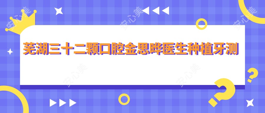 芜湖三十二颗口腔金思晔医生种植牙测评:韩国技术全口修复自然稳固,矫正疗效持久口碑佳