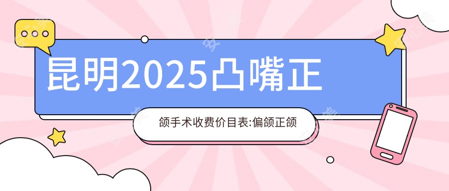 昆明2025凸嘴正颌手术收费价目表:偏颌正颌手术/凸嘴正颌手术/深覆合正颌手术价格表明细分享!