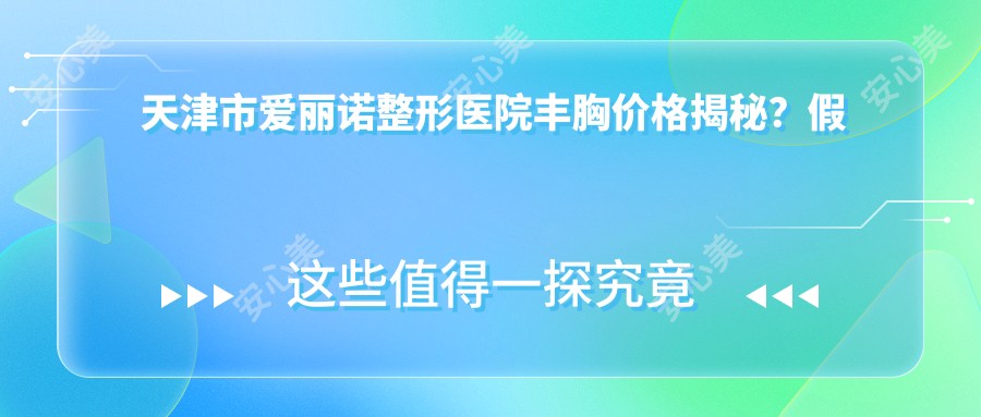 天津市爱丽诺整形医院丰胸价格揭秘?假体隆胸2W+-自体脂肪填充1.5W+-乳头内陷矫正8K+