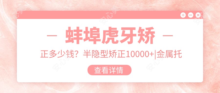 蚌埠虎牙矫正多少钱？半隐型矫正10000+|金属托槽矫正7000+，再附蚌埠受欢迎医院收费表！