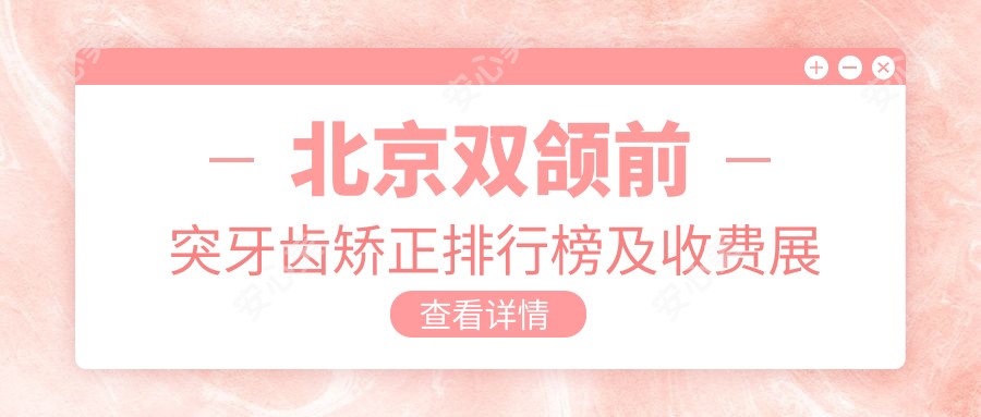 北京双颌前突牙齿矫正排行榜及收费展示!好还便宜的医院是那家呢？