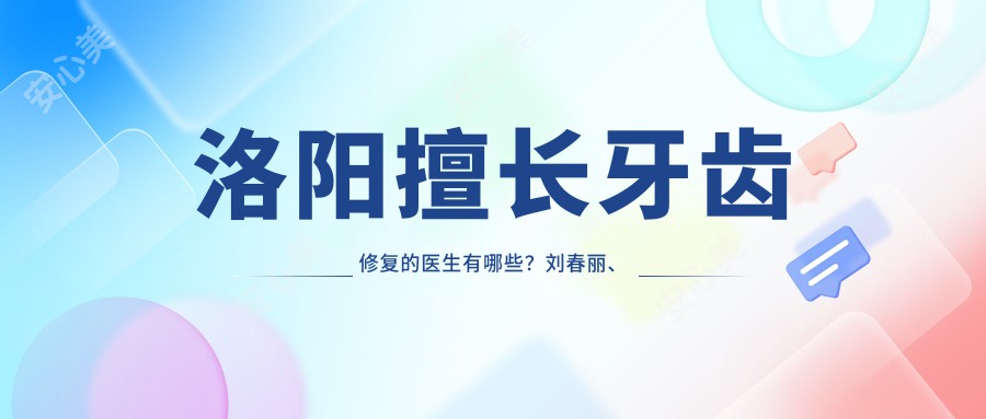 洛阳擅长牙齿修复的医生有哪些?刘春丽、祁诚、张刚均受好评