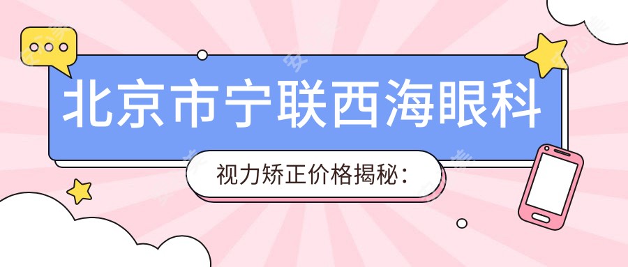 北京市宁联西海眼科视力矫正价格揭秘:全飞秒近视手术亲民价+ICL晶体植入高端选+激光矫正优惠享
