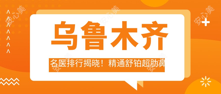 乌鲁木齐名医排行揭晓!精通舒铂超肋鼻与眼鼻整形,地址项目全公开!
