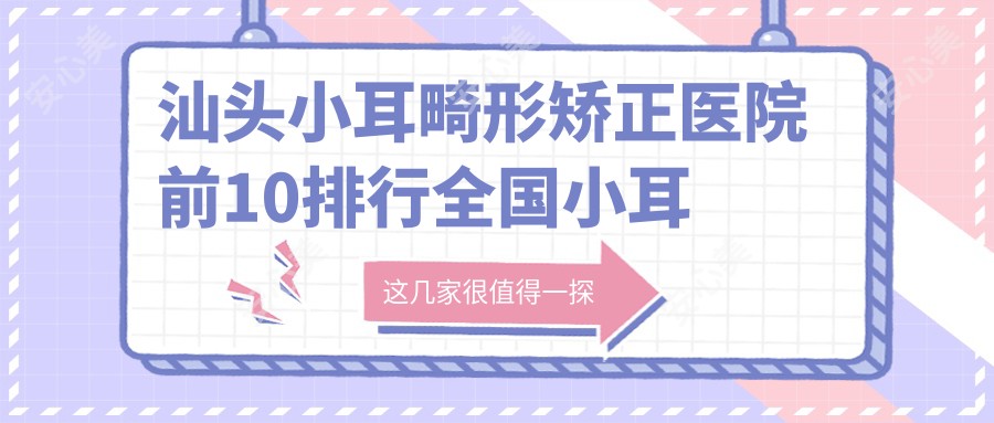 汕头小耳畸形矫正医院前10排行国内小耳畸形矫正手术排行医院揭晓!