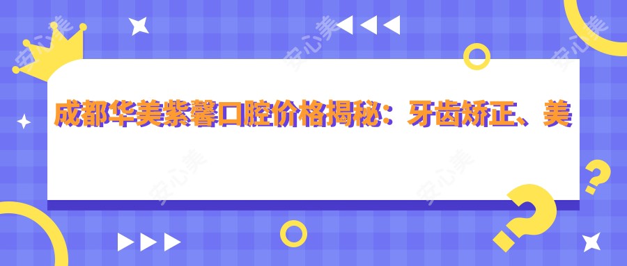 成都华美紫馨口腔价格揭秘:牙齿矫正、美白等热门项目费用全览