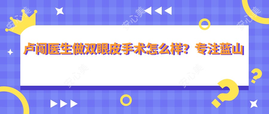 卢闯医生做双眼皮手术怎么样?专注蓝山无痕大眼术和眼鼻微雕