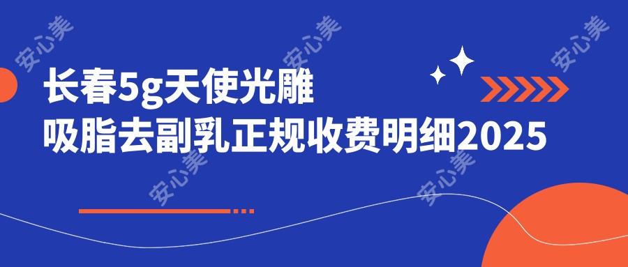 长春5g天使光雕吸脂去副乳正规收费明细2025新版,长春5g天使光雕吸脂去副乳/5g天使光雕背部吸脂多少钱
