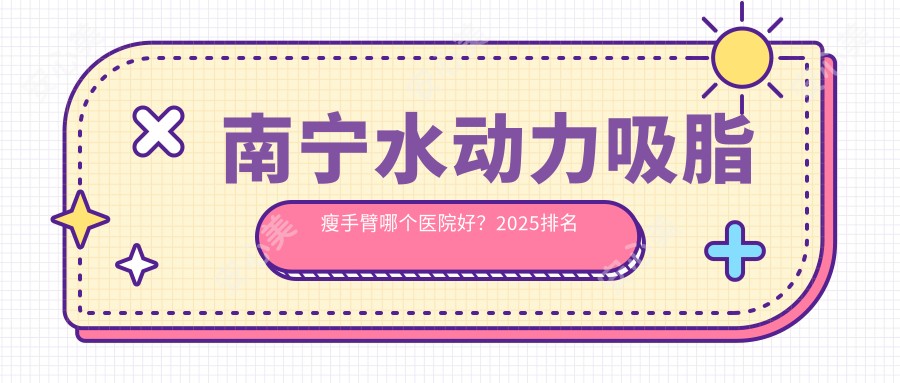 南宁水动力吸脂瘦手臂哪个医院好？2025排名榜:南宁美丽有约医疗美容|南宁市三七女人医疗美容（霖峰店）|南宁红悦徕医疗美容等入选！附价目表