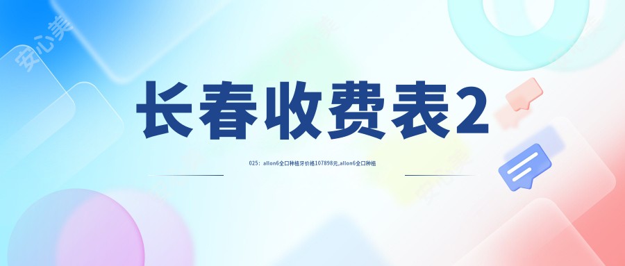 长春收费表2025:allon6全口种植牙价格107898元,allon6全口种植牙10万元起