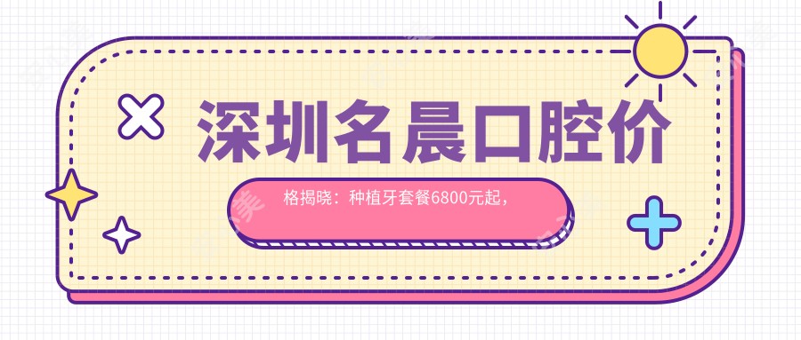深圳名晨口腔价格揭晓:种植牙套餐6800元起,全项目费用清单尽览!