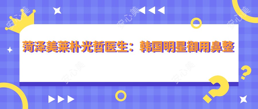 菏泽美莱朴光哲医生:韩国明星御用鼻整形医生亲诊